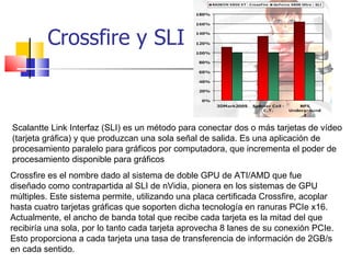 Crossfire y SLI Scalantte Link Interfaz (SLI) es un método para conectar dos o más tarjetas de vídeo (tarjeta gráfica) y que produzcan una sola señal de salida. Es una aplicación de procesamiento paralelo para gráficos por computadora, que incrementa el poder de procesamiento disponible para gráficos Crossfire es el nombre dado al sistema de doble GPU de ATI/AMD que fue diseñado como contrapartida al SLI de nVidia, pionera en los sistemas de GPU múltiples. Este sistema permite, utilizando una placa certificada Crossfire, acoplar hasta cuatro tarjetas gráficas que soporten dicha tecnología en ranuras PCIe x16. Actualmente, el ancho de banda total que recibe cada tarjeta es la mitad del que recibiría una sola, por lo tanto cada tarjeta aprovecha 8 lanes de su conexión PCIe. Esto proporciona a cada tarjeta una tasa de transferencia de información de 2GB/s en cada sentido. 