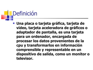 Definición Una placa o tarjeta gráfica, tarjeta de vídeo, tarjeta aceleradora de gráficos o adaptador de pantalla, es una tarjeta  para un ordenador, encargada de procesar los datos provenientes de la cpu y transformarlos en información comprensible y representable en un dispositivo de salida, como un monitor o televisor.  