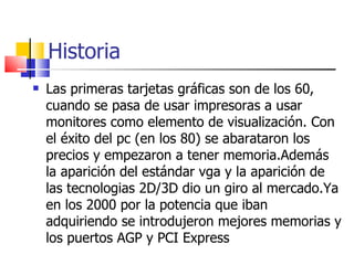 Historia Las primeras tarjetas gráficas son de los 60, cuando se pasa de usar impresoras a usar monitores como elemento de visualización. Con el éxito del pc (en los 80) se abarataron los precios y empezaron a tener memoria.Además la aparición del estándar vga y la aparición de las tecnologias 2D/3D dio un giro al mercado.Ya en los 2000 por la potencia que iban adquiriendo se introdujeron mejores memorias y los puertos AGP y PCI Express 