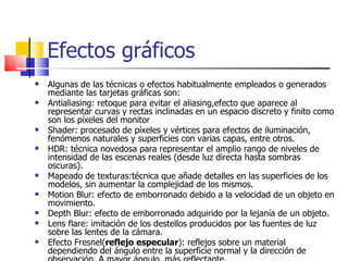 Efectos gráficos Algunas de las técnicas o efectos habitualmente empleados o generados mediante las tarjetas gráficas son: Antialiasing: retoque para evitar el aliasing,efecto que aparece al representar curvas y rectas inclinadas en un espacio discreto y finito como son los píxeles del monitor Shader: procesado de píxeles y vértices para efectos de iluminación, fenómenos naturales y superficies con varias capas, entre otros.  HDR: técnica novedosa para representar el amplio rango de niveles de intensidad de las escenas reales (desde luz directa hasta sombras oscuras).  Mapeado de texturas:técnica que añade detalles en las superficies de los modelos, sin aumentar la complejidad de los mismos.  Motion Blur: efecto de emborronado debido a la velocidad de un objeto en movimiento. Depth Blur: efecto de emborronado adquirido por la lejanía de un objeto. Lens flare: imitación de los destellos producidos por las fuentes de luz sobre las lentes de la cámara. Efecto Fresnel( reflejo especular ): reflejos sobre un material dependiendo del ángulo entre la superficie normal y la dirección de observación. A mayor ángulo, más reflectante.  