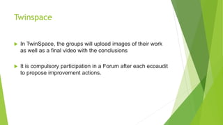 Twinspace
 In TwinSpace, the groups will upload images of their work
as well as a final video with the conclusions
 It is compulsory participation in a Forum after each ecoaudit
to propose improvement actions.
 