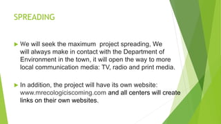 SPREADING
 We will seek the maximum project spreading, We
will always make in contact with the Department of
Environment in the town, it will open the way to more
local communication media: TV, radio and print media.
 In addition, the project will have its own website:
www.mrecologiciscoming.com and all centers will create
links on their own websites.
 