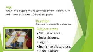 Age
Most of this projects will be developed by the third cycle, 10
and 11 year old students, 5th and 6th grades.
Duration
The project is intended for a school year..
Subject areas
•Natural Science.
•Social Science.
•English.
•Spanish and Literature.
 