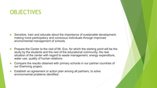 OBJECTIVES
 Sensitize, train and educate about the importance of sustainable development,
making more participatory and conscious individuals through improved
environmental management of schools.
 Prepare the Center to the visit of Mr. Eco, for which the starting point will be the
study by the students and the rest of the educational community, the real
situation of the center with regard to waste management, energy expenditure,
water use, quality of human relations.
 Compare the results obtained with primary schools in our partner countries of
our Etwinning project.
 Establish an agreement or action plan among all partners, to solve
environmental problems identified.
 