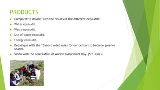 PRODUCTS
 Comparative dossier with the results of the different ecoaudits:
 Water ecoaudit.
 Waste ecoaudit.
 Use of paper ecoaudit.
 Energy ecoaudit.
 Decalogue with the 10 most voted rules for our centers to become greener
spaces.
 Video with the celebration of World Environment Day. (5th June).
 