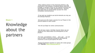 Block 1
-After making contact in the etwinning platform, the
coordinators will prepare a Facebook group called MR.
Ecologic is coming in which all the teachers involved will
participate as well as legal representatives. Teachers
must also have an active twitter account for more
immediate communications.
-If we want our students use social networks we may use
the Edmodo Platform.
-Of course we will create a section for our Project in the
official website of each school.
-We will use Skipe for online communication.
-We will also create a YouTube channel where we can
upload all the videos about the development of the
project.
-For tools, spreadsheets, drives ... docs, ppt ... we will
have to make a consensus among the participating
countries to use all participants the same.
-Project Facilitators teachers or tutors will create groups
with TeamUp: http://teamup.aalto.fi/
Knowledge
about the
partners
 