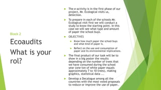 Block 2
 The e-activity is in the first phase of our
project, Mr. Ecological visits us,
detection.
 To prepare in each of the schools Mr.
Ecological visit first we will conduct a
study to know the starting point. In this
case we will see what type and amount
of paper the school buys.
 OBJECTIVES
 Know how much paper the school buys
and what kind of paper is.
 Reflect on the use and consumption of
paper and its environmental implications.
 The final product of our task will be to
show in a big poster the results
depending on the number of trees that
we have consumed during the school
year (one ton of white paper equals
approximately 7 to 10 trees), making
graphics, statistical data ...
 Develop a Decalogue among all the
countries with the most voted proposals
to reduce or improve the use of paper..
Ecoaudits
What is your
rol?
 