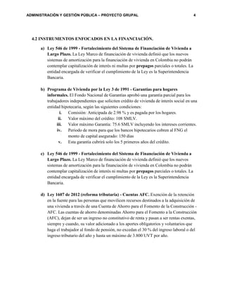 ADMINISTRACIÓN Y GESTIÓN PÚBLICA – PROYECTO GRUPAL 4
4.2 INSTRUMENTOS ENFOCADOS EN LA FINANCIACIÓN.
a) Ley 546 de 1999 - Fortalecimiento del Sistema de Financiación de Vivienda a
Largo Plazo. La Ley Marco de financiación de vivienda definió que los nuevos
sistemas de amortización para la financiación de vivienda en Colombia no podrán
contemplar capitalización de interés ni multas por prepagos parciales o totales. La
entidad encargada de verificar el cumplimiento de la Ley es la Superintendencia
Bancaria.
b) Programa de Vivienda por la Ley 3 de 1991 - Garantías para hogares
informales. El Fondo Nacional de Garantías aprobó una garantía parcial para los
trabajadores independientes que soliciten crédito de vivienda de interés social en una
entidad hipotecaria, según las siguientes condiciones:
i. Comisión: Anticipada de 2.98 % y es pagada por los hogares.
ii. Valor máximo del crédito: 108 SMLV.
iii. Valor máximo Garantía: 75.6 SMLV incluyendo los intereses corrientes.
iv. Periodo de mora para que los bancos hipotecarios cobren al FNG el
monto de capital asegurado: 150 días
v. Esta garantía cubrirá solo los 5 primeros años del crédito.
c) Ley 546 de 1999 - Fortalecimiento del Sistema de Financiación de Vivienda a
Largo Plazo. La Ley Marco de financiación de vivienda definió que los nuevos
sistemas de amortización para la financiación de vivienda en Colombia no podrán
contemplar capitalización de interés ni multas por prepagos parciales o totales. La
entidad encargada de verificar el cumplimiento de la Ley es la Superintendencia
Bancaria.
d) Ley 1607 de 2012 (reforma tributaria) - Cuentas AFC. Exención de la retención
en la fuente para las personas que movilicen recursos destinados a la adquisición de
una vivienda a través de una Cuenta de Ahorro para el Fomento de la Construcción -
AFC. Las cuentas de ahorro denominadas Ahorro para el Fomento a la Construcción
(AFC), dejan de ser un ingreso no constitutivo de renta y pasan a ser rentas exentas,
siempre y cuando, su valor adicionado a los aportes obligatorios y voluntarios que
haga el trabajador al fondo de pensión, no excedan el 30 % del ingreso laboral o del
ingreso tributario del año y hasta un máximo de 3.800 UVT por año.
 