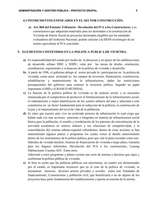 ADMINISTRACIÓN Y GESTIÓN PÚBLICA – PROYECTO GRUPAL 5
4.3 INSTRUMENTOS ENFOCADOS EN EL SECTOR CONSTRUCCIÓN.
a) Art. 860 del Estatuto Tributario - Devolución del IVA a los Constructores. Los
constructores que adquieran materiales para ser destinados a la construcción de
Vivienda de Interés Social en proyectos declarados elegibles por las entidades
evaluadoras del Gobierno Nacional, podrán solicitar a la DIAN el reintegro de un
monto equivalente al IVA cancelado.
5. ELEMENTOS CONTENIDOS EN LA POLITICA PUBLICA DE VIVIENDA.
a) Es responsabilidad del estado por medio de la direccion y en apoyo de las subdirecciones
de desarrollo urbano DDU y SDDU, velar por las tareas de diseño, orientacion,
coordinacion, seguimiento y evaluacion de la politica de vivienda y desarrollo.
b) A partir de 1996, el gobierno delego al sector privado la participacion en la politica de
vivienda, como actor principal en los campos de inversion, financiacion, construccion,
rehabilitacion y mantenimiento de la infraestructura, dadas las restricciones
presupuestales del gobierno para sostener la inversion publica. Jugando un papel
importante el BID y el BANCO MUNDIAL.
c) La funcion de la politica publica de vivienda es de carácter social, y se encuentra
enmarcada por el compromiso de promover el fortalecimiento de la infraestructura social,
el ordenamiento y mejor planificacion de los centros urbanos del pais y adicional a esto
constituirse en un factor fundamental para la reducción de la pobreza, la construcción de
la paz y el mejoramiento del nivel de vida de la población.
d) Es claro que nuestro pais vive un acelerado proceso de urbanización lo cual exige que
hallan cada vez mas acciones concretas e integrales en materia de infraestructura social
básica para la población, el estudio y reordenación de los patrones de concentración de la
actividad económica en centros urbanos y sus relaciones de competitividad, y la
consolidación del sistema urbano-regional colombiano; dentro de estas acciones se han
materializado algunos planes y programas los cuales vimos al detalle anteriormente
dentro de los instrumentos de la poltica publica, pero que vale la pena recordar como son:
Subsidio de vivenda familiar, Sistema de financiación de vivienda a largo plazo, Garantía
para los hogares informales, Devolución del IVA a los constructores, Leasing
Habitacional, Cuentas AFC. Entre otros
Adicional a estos programas y planes existen una serie de normas y decretos que rigen y
conforman la política pública de vivienda.
e) Si bien es cierto que las políticas públicas son autoritarias, en cuanto son dictaminadas
por el estado, es importante reconocer que en el caso de la política de vivienda, se
encuentran inmersos diversos actores privados y sociales como son: Entidades de
financiamiento, Constructoras y población civil, que beneficiaria o no de alguno de los
proyectos hace parte fundamental del establecimiento y puesta en marcha de la misma.
 