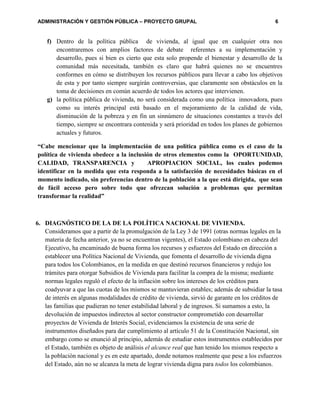ADMINISTRACIÓN Y GESTIÓN PÚBLICA – PROYECTO GRUPAL 6
f) Dentro de la política pública de vivienda, al igual que en cualquier otra nos
encontraremos con amplios factores de debate referentes a su implementación y
desarrollo, pues si bien es cierto que esta solo propende el bienestar y desarrollo de la
comunidad más necesitada, también es claro que habrá quienes no se encuentres
conformes en cómo se distribuyen los recursos públicos para llevar a cabo los objetivos
de esta y por tanto siempre surgirán controversias, que claramente son obstáculos en la
toma de decisiones en común acuerdo de todos los actores que intervienen.
g) la política pública de vivienda, no será considerada como una política innovadora, pues
como su interés principal está basado en el mejoramiento de la calidad de vida,
disminución de la pobreza y en fin un sinnúmero de situaciones constantes a través del
tiempo, siempre se encontrara contenida y será prioridad en todos los planes de gobiernos
actuales y futuros.
“Cabe mencionar que la implementación de una política pública como es el caso de la
política de vivienda obedece a la inclusión de otros elementos como la OPORTUNIDAD,
CALIDAD, TRANSPARENCIA y APROPIACION SOCIAL, los cuales podemos
identificar en la medida que esta responda a la satisfacción de necesidades básicas en el
momento indicado, sin preferencias dentro de la población a la que está dirigida, que sean
de fácil acceso pero sobre todo que ofrezcan solución a problemas que permitan
transformar la realidad”
6. DIAGNÓSTICO DE LA DE LA POLÍTICA NACIONAL DE VIVIENDA.
Consideramos que a partir de la promulgación de la Ley 3 de 1991 (otras normas legales en la
materia de fecha anterior, ya no se encuentran vigentes), el Estado colombiano en cabeza del
Ejecutivo, ha encaminado de buena forma los recursos y esfuerzos del Estado en dirección a
establecer una Política Nacional de Vivienda, que fomenta el desarrollo de vivienda digna
para todos los Colombianos, en la medida en que destinó recursos financieros y redujo los
trámites para otorgar Subsidios de Vivienda para facilitar la compra de la misma; mediante
normas legales reguló el efecto de la inflación sobre los intereses de los créditos para
coadyuvar a que las cuotas de los mismos se mantuvieran estables; además de subsidiar la tasa
de interés en algunas modalidades de crédito de vivienda, sirvió de garante en los créditos de
las familias que pudieran no tener estabilidad laboral y de ingresos. Si sumamos a esto, la
devolución de impuestos indirectos al sector constructor comprometido con desarrollar
proyectos de Vivienda de Interés Social, evidenciamos la existencia de una serie de
instrumentos diseñados para dar cumplimiento al artículo 51 de la Constitución Nacional, sin
embargo como se enunció al principio, además de estudiar estos instrumentos establecidos por
el Estado, también es objeto de análisis el alcance real que han tenido los mismos respecto a
la población nacional y es en este apartado, donde notamos realmente que pese a los esfuerzos
del Estado, aún no se alcanza la meta de lograr vivienda digna para todos los colombianos.
 