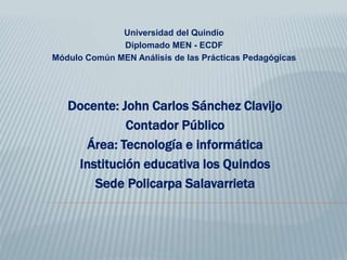 Universidad del Quindío
Diplomado MEN - ECDF
Módulo Común MEN Análisis de las Prácticas Pedagógicas
Docente: John Carlos Sánchez Clavijo
Contador Público
Área: Tecnología e informática
Institución educativa los Quindos
Sede Policarpa Salavarrieta
 