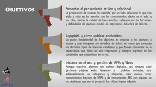 Fomentar el pensamiento crítico y relacional
La preparación de reseñas les permite, por un lado, relacionar lo que han
visto y oído en los eventos con los conocimientos dados en el aula, y
por otro, valorar la calidad de tales eventos, sabiendo ver las fortalezas
y debilidades de guiones, modos de expresarse, didáctica de talleres…
Copyright y cómo publicar contenidos
Un punto fundamental de los objetivos es enseñar a los alumnos a
buscar y usar imágenes sin derechos de autor, así como que conozcan
los distintos tipos de licencias existentes y que tomen conciencia de la
importancia que tiene un uso respetuoso y siempre legítimo de los
contenidos que encuentran en la red.
Iniciarse en el uso y gestión de APPs y Webs
Aunque nuestros alumnos son nativos digitales, casi ninguno sabe
gestionar páginas webs. Aprender a publicar entradas, usar
adecuadamente las categorías y etiquetas, crear menús, tener
conocimientos básicos de HTML y de herramientas SEO son algunas de
las destrezas que con el proyecto los chicos logran adquirir.
Objetivos
 