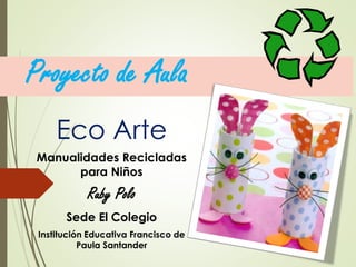 Proyecto de Aula
Eco Arte
Manualidades Recicladas
para Niños
Ruby Polo
Sede El Colegio
Institución Educativa Francisco de
Paula Santander
 