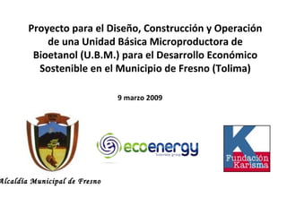 Proyecto para el Diseño, Construcción y Operación de una Unidad Básica Microproductora de Bioetanol (U.B.M.) para el Desarrollo Económico Sostenible en el Municipio de Fresno (Tolima) 9 marzo 2009 Alcaldía Municipal de Fresno 