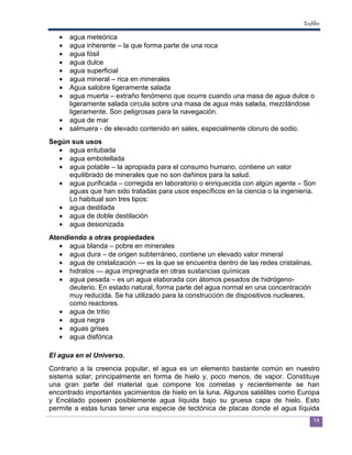 Ecofiltro

   •   agua meteórica
   •   agua inherente – la que forma parte de una roca
   •   agua fósil
   •   agua dulce
   •   agua superficial
   •   agua mineral – rica en minerales
   •   Agua salobre ligeramente salada
   •   agua muerta – extraño fenómeno que ocurre cuando una masa de agua dulce o
       ligeramente salada circula sobre una masa de agua más salada, mezclándose
       ligeramente. Son peligrosas para la navegación.
   •   agua de mar
   •   salmuera - de elevado contenido en sales, especialmente cloruro de sodio.
Según sus usos
  • agua entubada
  • agua embotellada
  • agua potable – la apropiada para el consumo humano, contiene un valor
     equilibrado de minerales que no son dañinos para la salud.
  • agua purificada – corregida en laboratorio o enriquecida con algún agente – Son
     aguas que han sido tratadas para usos específicos en la ciencia o la ingeniería.
     Lo habitual son tres tipos:
  • agua destilada
  • agua de doble destilación
  • agua desionizada
Atendiendo a otras propiedades
   • agua blanda – pobre en minerales
   • agua dura – de origen subterráneo, contiene un elevado valor mineral
   • agua de cristalización — es la que se encuentra dentro de las redes cristalinas.
   • hidratos — agua impregnada en otras sustancias químicas
   • agua pesada – es un agua elaborada con átomos pesados de hidrógeno-
      deuterio. En estado natural, forma parte del agua normal en una concentración
      muy reducida. Se ha utilizado para la construcción de dispositivos nucleares,
      como reactores.
   • agua de tritio
   • agua negra
   • aguas grises
   • agua disfórica

El agua en el Universo.
Contrario a la creencia popular, el agua es un elemento bastante común en nuestro
sistema solar; principalmente en forma de hielo y, poco menos, de vapor. Constituye
una gran parte del material que compone los cometas y recientemente se han
encontrado importantes yacimientos de hielo en la luna. Algunos satélites como Europa
y Encélado poseen posiblemente agua líquida bajo su gruesa capa de hielo. Esto
permite a estas lunas tener una especie de tectónica de placas donde el agua líquida
                                                                                        14
 
