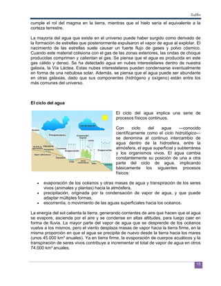 Ecofiltro

cumple el rol del magma en la tierra, mientras que el hielo sería el equivalente a la
corteza terrestre.

La mayoría del agua que existe en el universo puede haber surgido como derivado de
la formación de estrellas que posteriormente expulsaron el vapor de agua al explotar. El
nacimiento de las estrellas suele causar un fuerte flujo de gases y polvo cósmico.
Cuando este material colisiona con el gas de las zonas exteriores, las ondas de choque
producidas comprimen y calientan el gas. Se piensa que el agua es producida en este
gas cálido y denso. Se ha detectado agua en nubes interestelares dentro de nuestra
galaxia, la Vía Láctea. Estas nubes interestelares pueden condensarse eventualmente
en forma de una nebulosa solar. Además, se piensa que el agua puede ser abundante
en otras galaxias, dado que sus componentes (hidrógeno y oxígeno) están entre los
más comunes del universo.



El ciclo del agua

                                            El ciclo del agua implica una serie de
                                            procesos físicos continuos.

                                            Con      ciclo  del    agua       —conocido
                                            científicamente como el ciclo hidrológico—
                                            se denomina al continuo intercambio de
                                            agua dentro de la hidrosfera, entre la
                                            atmósfera, el agua superficial y subterránea
                                            y los organismos vivos. El agua cambia
                                            constantemente su posición de una a otra
                                            parte del ciclo de agua, implicando
                                            básicamente los siguientes procesos
                                            físicos:

   •   evaporación de los océanos y otras masas de agua y transpiración de los seres
       vivos (animales y plantas) hacia la atmósfera,
   •   precipitación, originada por la condensación de vapor de agua, y que puede
       adaptar múltiples formas,
   •   escorrentía, o movimiento de las aguas superficiales hacia los océanos.

La energía del sol calienta la tierra, generando corrientes de aire que hacen que el agua
se evapore, ascienda por el aire y se condense en altas altitudes, para luego caer en
forma de lluvia. La mayor parte del vapor de agua que se desprende de los océanos
vuelve a los mismos, pero el viento desplaza masas de vapor hacia la tierra firme, en la
misma proporción en que el agua se precipita de nuevo desde la tierra hacia los mares
(unos 45.000 km³ anuales). Ya en tierra firme, la evaporación de cuerpos acuáticos y la
transpiración de seres vivos contribuye a incrementar el total de vapor de agua en otros
74.000 km³ anuales.


                                                                                        15
 