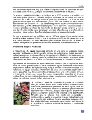 Ecofiltro

flujo por demás importante, hay que sumar en algunos casos las corrientes de agua
pluvial (de calles y techos), y el agua contaminada procedente de la industria.
De acuerdo con la Comisión Nacional del Agua, en el 2005 se estima que en México a
nivel municipal se generaron 255 m3/s de aguas residuales, de los cuales 205 m3/s se
colectaron en la red de drenaje municipal (80.4%) y solamente 71.8 m3/s del total
generado recibió algún tipo de tratamiento (28.2%). Por otra parte de las 1433 plantas
de tratamiento en operación, el 41.3% utilizaba lagunas de estabilización como sistema
de tratamiento y 23.1% utilizaban la tecnología de lodos activados, en ambos casos se
requieren grandes superficies de tratamiento, se despiden olores ofensivos y son un
foco de infección debido a que constituyen un medio eficiente para la proliferación de
mosquitos y otros vectores de enfermedades asociados al agua contaminada.

De toda el agua que se trata en México sólo el 25.3% se rehúsa. Estos resultados han
llevado a México en el año 2002 a ocupar el lugar número 106 de 122 países en cuanto
a la calidad del agua. Por tanto existe una gran tarea por realizar a fin de revertir el
proceso de degradación que estamos causando a nuestros ecosistemas acuáticos.

Tratamiento de aguas residuales

El tratamiento de aguas residuales consiste en una serie de procesos físicos,
químicos y biológicos que tienen como fin eliminar los contaminantes físicos, químicos y
biológicos presentes en el agua efluente del uso humano. El objetivo del tratamiento es
producir agua limpia (o efluente tratado) o reutilizable en el ambiente y un residuo sólido
o fango (también llamado biosólido o lodo) convenientes para su disposición o reuso.

Típicamente, el tratamiento de aguas residuales comienza por la separación física
inicial de sólidos grandes (basura) de la corriente de aguas domésticas o industriales
empleando un sistema de rejillas (mallas), aunque también pueden ser triturados esos
materiales por equipo especial; posteriormente se aplica un desarenado (separación de
sólidos pequeños muy densos como la arena) seguido de una sedimentación primaria
(o tratamiento similar) que separe los sólidos suspendidos existentes en el agua
residual. Para eliminar metales disueltos se utilizan reacciones de precipitación, que se
utilizan para eliminar plomo y fósforo principalmente.

                        A continuación sigue la conversión progresiva de la materia
                       biológica disuelta en una masa biológica sólida usando bacterias
                       adecuadas, generalmente presentes en estas aguas. Una vez
                       que la masa biológica es separada o removida (proceso llamado
                       sedimentación secundaria), el agua tratada puede experimentar
                       procesos adicionales (tratamiento terciario) como desinfección,
                       filtración, etc. El efluente final puede ser descargado o
                       reintroducido de vuelta a un cuerpo de agua natural (corriente,
                       río o bahía) u otro ambiente (terreno superficial, subsuelo, etc.).
                       Los sólidos biológicos segregados experimentan un tratamiento
                       y neutralización adicional antes de la descarga o reutilización
                       apropiada.

                                                                                          23
 
