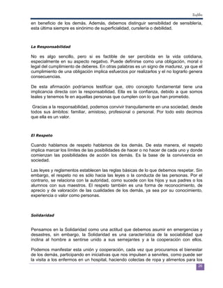 Ecofiltro

en beneficio de los demás. Además, debemos distinguir sensibilidad de sensiblería,
esta última siempre es sinónimo de superficialidad, cursilería o debilidad.



La Responsabilidad

No es algo sencillo, pero si es factible de ser percibida en la vida cotidiana,
especialmente en su aspecto negativo. Puede definirse como una obligación, moral o
legal del cumplimiento de deberes. En otras palabras es un signo de madurez, ya que el
cumplimiento de una obligación implica esfuerzos por realizarlos y el no lograrlo genera
consecuencias.

De esta afirmación podríamos testificar que, otro concepto fundamental tiene una
implicancia directa con la responsabilidad. Ella es la confianza, debido a que somos
leales y tenemos fe en aquellas personas que cumplen con lo que han prometido.

 Gracias a la responsabilidad, podemos convivir tranquilamente en una sociedad, desde
todos sus ámbitos: familiar, amistoso, profesional o personal. Por todo esto decimos
que ella es un valor.



El Respeto

Cuando hablamos de respeto hablamos de los demás. De esta manera, el respeto
implica marcar los límites de las posibilidades de hacer o no hacer de cada uno y donde
comienzan las posibilidades de acción los demás. Es la base de la convivencia en
sociedad.

Las leyes y reglamentos establecen las reglas básicas de lo que debemos respetar. Sin
embargo, el respeto no es sólo hacia las leyes o la conducta de las personas. Por el
contrario, se relaciona con la autoridad, como sucede con los hijos y sus padres o los
alumnos con sus maestros. El respeto también es una forma de reconocimiento, de
aprecio y de valoración de las cualidades de los demás, ya sea por su conocimiento,
experiencia o valor como personas.



Solidaridad


Pensamos en la Solidaridad como una actitud que debemos asumir en emergencias y
desastres, sin embargo, la Solidaridad es una característica de la sociabilidad que
inclina al hombre a sentirse unido a sus semejantes y a la cooperación con ellos.

Podemos manifestar esta unión y cooperación, cada vez que procuramos el bienestar
de los demás, participando en iniciativas que nos impulsen a servirles, como puede ser
la visita a los enfermos en un hospital, haciendo colectas de ropa y alimentos para los
                                                                                       26
 