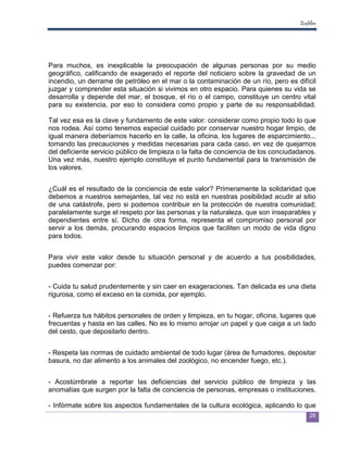 Ecofiltro




Para muchos, es inexplicable la preocupación de algunas personas por su medio
geográfico, calificando de exagerado el reporte del noticiero sobre la gravedad de un
incendio, un derrame de petróleo en el mar o la contaminación de un río, pero es difícil
juzgar y comprender esta situación si vivimos en otro espacio. Para quienes su vida se
desarrolla y depende del mar, el bosque, el río o el campo, constituye un centro vital
para su existencia, por eso lo considera como propio y parte de su responsabilidad.

Tal vez esa es la clave y fundamento de este valor: considerar como propio todo lo que
nos rodea. Así como tenemos especial cuidado por conservar nuestro hogar limpio, de
igual manera deberíamos hacerlo en la calle, la oficina, los lugares de esparcimiento...
tomando las precauciones y medidas necesarias para cada caso, en vez de quejarnos
del deficiente servicio público de limpieza o la falta de conciencia de los conciudadanos.
Una vez más, nuestro ejemplo constituye el punto fundamental para la transmisión de
los valores.


¿Cuál es el resultado de la conciencia de este valor? Primeramente la solidaridad que
debemos a nuestros semejantes, tal vez no está en nuestras posibilidad acudir al sitio
de una catástrofe, pero si podemos contribuir en la protección de nuestra comunidad;
paralelamente surge el respeto por las personas y la naturaleza, que son inseparables y
dependientes entre sí. Dicho de otra forma, representa el compromiso personal por
servir a los demás, procurando espacios limpios que faciliten un modo de vida digno
para todos.


Para vivir este valor desde tu situación personal y de acuerdo a tus posibilidades,
puedes comenzar por:


- Cuida tu salud prudentemente y sin caer en exageraciones. Tan delicada es una dieta
rigurosa, como el exceso en la comida, por ejemplo.


- Refuerza tus hábitos personales de orden y limpieza, en tu hogar, oficina, lugares que
frecuentas y hasta en las calles. No es lo mismo arrojar un papel y que caiga a un lado
del cesto, que depositarlo dentro.


- Respeta las normas de cuidado ambiental de todo lugar (área de fumadores, depositar
basura, no dar alimento a los animales del zoológico, no encender fuego, etc.).


- Acostúmbrate a reportar las deficiencias del servicio público de limpieza y las
anomalías que surgen por la falta de conciencia de personas, empresas o instituciones.

- Infórmate sobre los aspectos fundamentales de la cultura ecológica, aplicando lo que
                                                                                         28
 