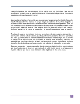 Ecofiltro



Desgraciadamente las circunstancias pocas veces son tan favorables, por eso la
empatía es un valor que se vive habitualmente, totalmente independiente de nuestro
estado de ánimo y disposición interior.


La empatía se facilita en la medida que conocemos a las personas, la relación frecuente
nos facilita descubrir los motivos de enojo, alegría o desánimo de nuestros allegados y
su consecuente modo de actuar. Esto se manifiesta claramente entre padres e hijos, en
las parejas y con los amigos donde la relación es muy estrecha, quienes parecen haber
adquirido el "poder de adivinar" que sucede antes de haber escuchado una palabra,
teniendo siempre a la mano la respuesta y el consejo adecuados para la ocasión.


Practicando valores como éstos podemos armonizar más con nuestros semejantes y
con nuestro entorno natural y social, puesto que todas las personas debemos ejercerlos
día a día y para que no se pierdan debemos inculcarlos a nuestros hijos. Se ha puesto
la definición de algunos que nos competen al realizar este proyecto y hay uno en
especial que hemos encontrado: el valor de la ecología que en cierta forma encierra
todos los demás debido a que hace mención a la práctica de todos ellos en uno solo.
Estamos consientes y queremos que las demás personas, tanto hombres como mujeres
por igual debemos de tener un uso racional de vital líquido como es el agua para
nuestra vida, ya que ella no hace distinción entre el género de los seres vivos.




                                                                                      30
 