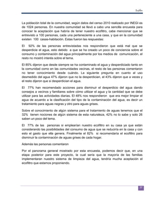 Ecofiltro



La población total de la comunidad, según datos del censo 2010 realizado por INEGI es
de 1024 personas. En nuestra comunidad se llevó a cabo una sencilla encuesta para
conocer la aceptación que habría de tener nuestro ecofiltro, cabe mencionar que se
entrevisto a 100 personas, cada una perteneciente a una casa, y que en la comunidad
existen 100 casas-habitación. Estas fueron las respuestas:

El 92% de las personas entrevistadas nos respondieron que está mal que se
desperdicie el agua, esto debido a que se ha creado un poco de conciencia sobre el
consumo y contaminación del agua principalmente por los medios de comunicación, el
resto no mostró interés sobre el tema.

El 85% dijeron que desde siempre se ha contaminado el agua y desperdiciado tanto en
la comunidad como en las comunidades vecinas, el resto de las personas comentaron
no tener conocimiento desde cuándo. La siguiente pregunta en cuanto al uso
desmedido del agua 47% dijeron que no la desperdician, el 43% dijeron que a veces y
el resto dijeron que si desperdician el agua.

El 77% han recomendado acciones para disminuir el desperdicio del agua dando
consejos a vecinos y familiares sobre cómo utilizar el agua y la cantidad que se debe
utilizar para las actividades diarias. El 48% nos respondieron que era mejor limpiar el
agua de acuerdo a la clasificación del tipo de la contaminación del agua, es decir un
tratamiento para aguas negras y otro para aguas grises.

Sobre el conocimiento de algún sistema para el tratamiento de aguas tenemos que el
32% tienen nociones de algún sistema de esta naturaleza, 42% no lo sabe y solo 26
saben un poco del tema.

El 77% de las personas si emplearían nuestro ecofiltro en su casa ya que están
considerando las posibilidades del consumo de agua que se reduciría en la casa y con
esto el gasto que ella genera. Finalmente el 82% si recomendaría el ecofiltro para
disminuir la contaminación de aguas grises de cada hogar.

Además las personas comentaron

Por el panorama general mostrado por esta encuesta, podemos decir que, en una
etapa posterior para este proyecto, la cual sería que la mayoría de las familias
implementaran nuestro sistema de limpieza del agua, tendría mucha aceptación el
ecofiltro que estamos proponiendo.




                                                                                      37
 