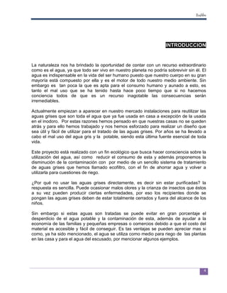 Ecofiltro




                                                                     INTRODUCCION


La naturaleza nos ha brindado la oportunidad de contar con un recurso extraordinario
como es el agua, ya que todo ser vivo en nuestro planeta no podría sobrevivir sin él. El
agua es indispensable en la vida del ser humano puesto que nuestro cuerpo en su gran
mayoría está compuesto por ella y es el motor de todo nuestro medio ambiente. Sin
embargo es tan poca la que es apta para el consumo humano y aunado a esto, es
tanto el mal uso que se ha tenido hasta hace poco tiempo que si no hacemos
conciencia todos de que es un recurso inagotable las consecuencias serán
irremediables.

Actualmente empiezan a aparecer en nuestro mercado instalaciones para reutilizar las
aguas grises que son toda el agua que ya fue usada en casa a excepción de la usada
en el inodoro. Por estas razones hemos pensado en que nuestras casas no se queden
atrás y para ello hemos trabajado y nos hemos esforzado para realizar un diseño que
sea útil y fácil de utilizar para el tratado de las aguas grises. Por años se ha llevado a
cabo el mal uso del agua gris y la potable, siendo esta última fuente esencial de toda
vida.

Este proyecto está realizado con un fin ecológico que busca hacer consciencia sobre la
utilización del agua, así como reducir el consumo de esta y además proponemos la
disminución de la contaminación con por medio de un sencillo sistema de tratamiento
de aguas grises que hemos llamado ecofiltro, con el fin de ahorrar agua y volver a
utilizarla para cuestiones de riego.

¿Por qué no usar las aguas grises directamente, es decir sin estar purificadas? la
respuesta es sencilla. Puede ocasionar malos olores y la crianza de insectos que éstos
a su vez pueden producir ciertas enfermedades, por eso los recipientes donde se
pongan las aguas grises deben de estar totalmente cerrados y fuera del alcance de los
niños.

Sin embargo si estas aguas son tratadas se puede evitar en gran porcentaje el
desperdicio de el agua potable y la contaminación de esta, además de ayudar a la
economía de las familias y pequeñas empresas o comercios debido a que el costo del
material es accesible y fácil de conseguir. Es tas ventajas se pueden apreciar mas si
como, ya ha sido mencionado, el agua se utiliza como medio para riego de las plantas
en las casa y para el agua del escusado, por mencionar algunos ejemplos.




                                                                                           4
 