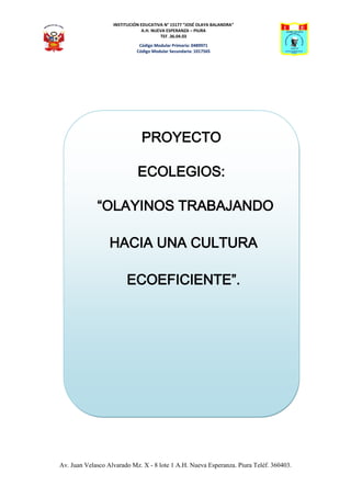 INSTITUCIÓN EDUCATIVA N° 15177 “JOSÉ OLAYA BALANDRA”
                                A.H. NUEVA ESPERANZA – PIURA
                                        TEF .36.04.03
                              Código Modular Primaria: 0489971
                             Código Modular Secundaria: 1017565




                               PROYECTO

                             ECOLEGIOS:

             “OLAYINOS TRABAJANDO

                  HACIA UNA CULTURA

                        ECOEFICIENTE”.




Av. Juan Velasco Alvarado Mz. X - 8 lote 1 A.H. Nueva Esperanza. Piura Teléf. 360403.
 