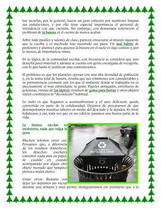 Las escuelas, por lo general, hacen un gran esfuerzo por mantener limpias
sus instalaciones, y por ello tiene especial importancia el personal de
intendencia con que cuentan. Sin embargo, con demasiada reiteración el
problema de la basura es el cuento de nunca acabar.

Sobre todo pasillos y salones de clase, parecen ensuciarse al minuto siguiente
que la escoba y el mechudo han recorrido sus pisos. Un mal hábito de
profesores y alumnos para quienes la basura en el suelo es algo común o, por
lo menos, de importancia nimia.

En la lógica de la comunidad escolar, con frecuencia se considera que uno
desecha poco material y además se cuenta con gente encargada de recogerla,
con lo que hasta se justifican esas contrataciones.

El problema es que los planteles operan con una alta densidad de población
y, en la suma total de basura, resulta que sus volúmenes son considerables y
su permanencia constante por los que el ambiente donde se trabajaba no es
precisamente el más estimulante ni grato. Papeles arrugados, envolturas de
golosinas, virutas de los lápices, residuos de goma para borrar y otros objetos
varios constituyen la “decoración” habitual.

Lo malo es que llegamos a acostumbrarnos y el aseo deficiente queda
convertido en parte de la cotidianidad. Dejamos de percatarnos de que
desempeñamos nuestras labores en medio del descuido y la dejadez. Es triste
habituarse a eso, toda vez que en ese edificio pasamos una buena parte de la
vida.

La    basura    escolar    es
inofensiva, nada que valga la
pena

Muchos solemos creer eso.
Pensamos que, a diferencia
de los residuos domésticos,
los     desechos    escolares
consisten nada más en papel,
de cuando en cuando
acompañado por algún otro
objeto menudo que tampoco
provoca malos olores.

Craso error. Bastaría con
dejar los depósitos sin vaciar
durante una semana y muy pronto atestiguaríamos ese fenómeno que a la
 