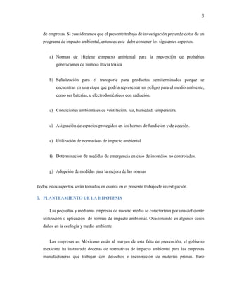 3
de empresas. Si consideramos que el presente trabajo de investigación pretende dotar de un
programa de impacto ambiental, entonces este debe contener los siguientes aspectos.
a) Normas de Higiene eimpacto ambiental para la prevención de probables
generaciones de humo o lluvia toxica
b) Señalización para el transporte para productos semiterminados porque se
encuentran en una etapa que podría representar un peligro para el medio ambiente,
como ser baterías, u electrodomésticos con radiación.
c) Condiciones ambientales de ventilación, luz, humedad, temperatura.
d) Asignación de espacios protegidos en los hornos de fundición y de cocción.
e) Utilización de normativas de impacto ambiental
f) Determinación de medidas de emergencia en caso de incendios no controlados.
g) Adopción de medidas para la mejora de las normas
Todos estos aspectos serán tomados en cuenta en el presente trabajo de investigación.
5. PLANTEAMIENTO DE LA HIPOTESIS
Las pequeñas y medianas empresas de nuestro medio se caracterizan por una deficiente
utilización o aplicación de normas de impacto ambiental. Ocasionando en algunos casos
daños en la ecología y medio ambiente.
Las empresas en Méxicono están al margen de esta falta de prevención, el gobierno
mexicano ha instaurado decenas de normativas de impacto ambiental para las empresas
manufactureras que trabajan con desechos e incineración de materias primas. Pero
 