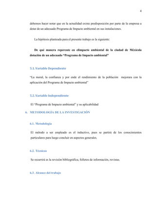 4
debemos hacer notar que en la actualidad existe predisposición por parte de la empresa a
dotar de un adecuado Programa de Impacto ambiental en sus instalaciones.
La hipótesis planteada para el presente trabajo es la siguiente:
De qué manera repercute en elimpacto ambiental de la ciudad de Méxicola
dotación de un adecuado “Programa de Impacto ambiental”
5.1. Variable Dependiente
“La moral, la confianza y por ende el rendimiento de la población mejorara con la
aplicación del Programa de Impacto ambiental”
5.2. Variable Independiente
El “Programa de Impacto ambiental” y su aplicabilidad
6. METODOLOGÍA DE LA INVESTIGACIÓN
6.1. Metodología
El método a ser empleado es el inductivo, pues se partirá de los conocimientos
particulares para luego concluir en aspectos generales.
6.2. Técnicas
Se recurrirá es la revisión bibliográfica, folletos de información, revistas.
6.3. Alcance del trabajo
 