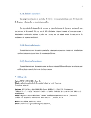 5
6.3.1. Límites Espaciales
Las empresas situadas en la ciudad de México cuyas características sean el tratamiento
de desechos y fumarolas en hornos industriales.
Se procederá al desarrollo de normas y procedimientos de impacto ambiental que,
precautelen la Seguridad física y moral del trabajador, proporcionando a los empresarios y
trabajadores ambientes seguros exentos de riesgos, de ese modo evitar la ocurrencia de
accidentes de impacto ambiental.
6.3.2. Fuentes Primarias
Se establecen como fuentes primarias las encuestas, entrevistas, contactos, relacionadas
fundamentalmente con el tema de impacto ambiental.
6.3.3. Fuentes Secundarias
Se establecen como fuentes secundarias las revisiones bibliográficas en las mismas que
se identifican temas de información importantes.
7. Bibliografía
Autor: MAC LOUGHLIN, Juan E.
Título: Administración de la Seguridad Industrial en la Empresa.
Argentina, Macchi,
Autores: SANDOVAL RODRIGUEZ, Isaac, SALINAS IÑIGUEZ, Elizabeth de,
DELDADILLO PEREZ, Carmen, REYES LINARES, Anselma de, SANDOVAL ASENAS,
Ada Rosa de,
Título: Digesto Laboral Boliviano, Tomo I, Asociación Iberoamericana de Derecho del
Trabajo y la Seguridad Social Filial Boliviana, Ed., Curucusí, 1.924.
Autor: JANANIA, Abrahan Camilo,
Título: Manual de Seguridad e Higiene Industrial,
 
