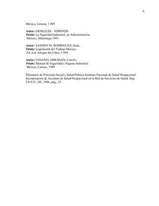 6
México, Limusa, 1.989
Autor: GRIMALDI – SIMONDS
Título: La Seguridad Industrial, su Administración.
México, Alfaomega 1993
Autor: SANDOVAL RODRIGUEZ, Isaac.
Título: Legislación del Trabajo México,
Ed. Los Amigos del Libro, 1.999,
Autor: JANANIA ABRAHAN, Camilo,
Título: Manual de Seguridad e Higiene Industrial.
México, Limusa, 1989
Ministerio de Previsión Social y Salud Pública-Instituto Nacional de Salud Ocupacional.
Incorporación de Acciones de Salud Ocupacional en la Red de Servicios de Salud. Imp.
I.N.S.O., DF, 1996, pág., 25.
 