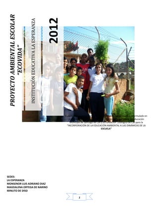 1
INSTITUCIÓNEDUCATIVALAESPERANZA
2012
PROYECTOAMBIENTALESCOLAR
“ECOVIDA”
A partir del proyecto que existía, este proyecto fue ajustado y reformulado en
el marco del Convenio de cooperación entre la Secretaría de Educación
Municipal de Santiago de Cali y la Fundación Zoológica de Cali para la
“INCORPORACIÓN DE LA EDUCACIÓN AMBIENTAL A LAS DINÁMICAS DE LA
ESCUELA”
SEDES:
LA ESPERANZA
MONSENOR LUIS ADRIANO DIAZ
MAGDALENA ORTEGA DE NARINO
MINUTO DE DISO
 