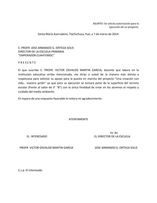 ASUNTO: Se solicita autorización para la
ejecución de un proyecto.
Santa María Aserradero, Tlachichuca, Pue; a 7 de marzo de 2014.
C. PROFR. JOSE ARMANDO G. ORTEGA SOLIS
DIRECTOR DE LA ESCUELA PRIMARIA
“EMPERADOR CUAHTEMOC”
P R E S E N T E
El que suscribe C. PROFR. VICTOR OSVALDO MARTIN GARCIA, docente que labora en la
institución educativa arriba mencionada, me dirijo a usted de la manera más atenta y
respetuosa para solicitar su apoyo para la puesta en marcha del proyecto “Una creación con
vida… nuestro jardín” ya que para su ejecución se tomará parte de la superficie del terreno
escolar (frente al salón de 3° “B”) con la única finalidad de crear en los alumnos el respeto y
cuidado del medio ambiente.
En espera de una respuesta favorable le reitero mi agradecimiento.
ATENTAMENTE
Vo. Bo.
EL INTERESADO EL DIRECTOR DE LA ESCUELA
PROFR. VICTOR OSVALDO MARTIN GARCIA JOSE ARMANDO G. ORTEGA SOLIS
C.c.p. El interesado
 