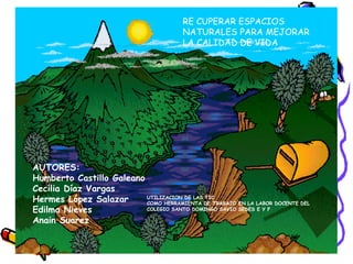 AUTORES: Humberto Castillo Galeano Cecilia Díaz Vargas Hermes López Salazar Edilma Nieves Anain Suarez UTILIZACION DE LAS TIC COMO HERRAMIENTA DE TRABAJO EN LA LABOR DOCENTE DEL COLEGIO SANTO DOMINGO SAVIO SEDES E Y F RE CUPERAR ESPACIOS NATURALES PARA MEJORAR LA CALIDAD DE VIDA 