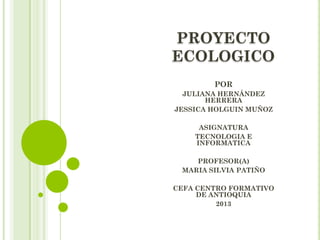 PROYECTO
ECOLOGICO
POR
JULIANA HERNÁNDEZ
HERRERA
JESSICA HOLGUIN MUÑOZ
ASIGNATURA
TECNOLOGIA E
INFORMATICA
PROFESOR(A)
MARIA SILVIA PATIÑO
CEFA CENTRO FORMATIVO
DE ANTIOQUIA
2013
 