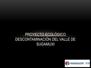 PROYECTO ECOLÓGICO
DESCONTAMINACIÓN DEL VALLE DE
SUGAMUXI
 