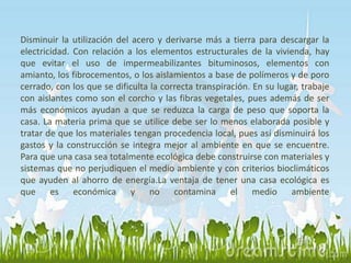 Disminuir la utilización del acero y derivarse más a tierra para descargar la 
electricidad. Con relación a los elementos estructurales de la vivienda, hay 
que evitar el uso de impermeabilizantes bituminosos, elementos con 
amianto, los fibrocementos, o los aislamientos a base de polímeros y de poro 
cerrado, con los que se dificulta la correcta transpiración. En su lugar, trabaje 
con aislantes como son el corcho y las fibras vegetales, pues además de ser 
más económicos ayudan a que se reduzca la carga de peso que soporta la 
casa. La materia prima que se utilice debe ser lo menos elaborada posible y 
tratar de que los materiales tengan procedencia local, pues así disminuirá los 
gastos y la construcción se integra mejor al ambiente en que se encuentre. 
Para que una casa sea totalmente ecológica debe construirse con materiales y 
sistemas que no perjudiquen el medio ambiente y con criterios bioclimáticos 
que ayuden al ahorro de energía.La ventaja de tener una casa ecológica es 
que es económica y no contamina el medio ambiente 
 