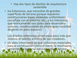 • Hay dos tipos de diseños de arquitectura 
sostenible 
• los Extensivos, que necesitan de grandes 
superficies de terreno porque requieren 
construcciones bajas, viviendas unifamiliares, 
camuflaje con el entorno, etc., y los Intensivos, 
que teóricamente son útiles para desarrollos 
urbanos, construcciones en altura (gran cantidad 
de gente en poco espacio). 
Los diseños extensivos sirven para poco más que 
mostrar el talento artístico de sus creadores. 
• Un dato interesante es que utilizamos materiales 
para la construcción como el barro, la marihuana, 
cementos de material natural, pintura natural. 
 