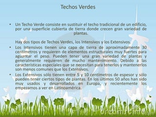 Techos Verdes 
• Un Techo Verde consiste en sustituir el techo tradicional de un edificio, 
por una superficie cubierta de tierra donde crecen gran variedad de 
plantas. 
Hay dos tipos de Techos Verdes, los Intensivos y los Extensivos. 
• Los Intensivos tienen una capa de tierra de aproximadamente 30 
centímetros y requieren de elementos estructurales muy fuertes para 
aguantar el peso. Pueden tener una gran variedad de plantas y 
generalmente requieren de mucho mantenimiento. Debido a las 
características especiales que se necesitan para tenerlos y mantenerlos 
son menos comunes que los Extensivos. 
• Los Extensivos sólo tienen entre 5 y 10 centímetros de espesor y sólo 
pueden tener ciertos tipos de plantas. En los últimos 50 años han sido 
muy usados y desarrollados en Europa, y recientemente los 
empezamos a ver en Latinoamérica. 
 