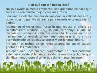 ¿Por qué son tan buena idea? 
No sólo ayuda al medio ambiente, sino que también hace que 
tu casa se vea mucho mejor y sea más fresca. 
Son una excelente manera de mejorar la calidad del aire y 
poner nuestro granito de arena para revertir el calentamiento 
global. 
Mantienen el techo más fresco lo que reduce el efecto de 
calentamiento (reduce CO2), lo que contribuye a que las 
ciudades no estén más calientes cada año. Adicionalmente se 
gastara menos energía al no tener que usar tanto el aire 
acondicionado en los días calurosos y por lo tanto dinero. 
Protegen los techos de los rayos solares, los cuales causan 
grietas en los materiales. 
Teniendo sólo unos cuantos centímetros de tierra podemos 
extender considerablemente la vida de nuestro techo, lo que 
significa menos gasto al tener que darle mantenimiento. 
 