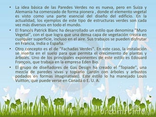 • La idea básica de las Paredes Verdes no es nueva, pero en Suiza y 
Alemania ha comenzado de forma pionera , donde el elemento vegetal 
es visto como una parte esencial del diseño del edificio. En la 
actualidad, los ejemplos de este tipo de estructuras verdes son cada 
vez más diversos en todo el mundo. 
• El francés Patrick Blanc ha desarrollado un estilo que denomina "Muro 
Vegetal", con el que logra que una densa capa de vegetación crezca en 
cualquier superficie, incluso en el aire. Sus trabajos se pueden disfrutar 
en Francia, India o España. 
• Otro concepto es el de "Fachadas Verdes". En este caso, la instalación 
se inserta en el suelo para que permita el crecimiento de plantas y 
árboles. Uno de los principales exponentes de este estilo es Edouard 
François, que trabaja en la empresa Eden Bio. 
• El grupo de diseñadores de Gas Design ha creado el "Topiade", una 
mezcla de paredes vivas y topiario (jardín con árboles y arbustos 
podados en formas imaginativas). Este estilo lo ha manejado Louis 
Vuitton, que puede verse en Canadá o E. U. A. 
 