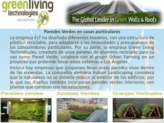 Paredes Verdes en casas particulares 
La empresa ELT ha diseñado diferentes modelos, con una estructura de 
plástico reciclable, para adaptarse a las necesidades y presupuestos de 
los consumidores particulares. Por su parte, la empresa Green Living 
Technologies, creadora de unos paneles de aluminio reciclado para su 
uso como Pared Verde, colabora con el grupo Urban Farming en un 
proyecto que pretende llevar estos sistemas a Los Ángeles. 
Incluso hay empresas que proponen llevar estas paredes vivas dentro 
de las viviendas. La compañía alemana Indoor Landscaping considera 
que la naturaleza no se debería reducir al exterior de los edificios, por 
lo que sus diseños también incorporan paredes verdes interiores, con 
plantas que cambian con las estaciones. 
 