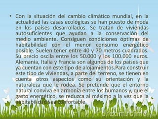 • Con la situación del cambio climático mundial, en la 
actualidad las casas ecológicas se han puesto de moda 
en los países desarrollados. Se tratan de viviendas 
autosuficientes que ayudan a la conservación del 
medio ambiente. Consiguen condiciones óptimas de 
habitabilidad con el menor consumo energético 
posible. Suelen tener entre 40 y 70 metros cuadrados. 
Su precio oscila entre los 50.000 y los 100.000 euros. 
Alemania, Italia y Francia son algunos de los países que 
ya cuentan con este tipo de alojamientos.Para construir 
este tipo de viviendas, a parte del terreno, se tienen en 
cuenta otros aspectos como su orientación y la 
naturaleza que le rodea. Se pretende que el entorno 
natural conviva en armonía entre los humanos y, que el 
gasto energético, se reduzca al máximo a la vez que la 
habitabilidad sea confortable. 
 