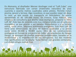En Alemania, el diseñador Werner Aisslinger creó el “Loft Cube”, una 
estructura fabricada con corian (materiales naturales) de unos 
cuarenta o sesenta metros cuadrados sobre pilotes. Permite incluir 
piscina, jacuzzi y terraza. Algo novedoso, es que puedes viajar sin dejar 
tu casa, ya que puede ser transporta en helicóptero. Su precio 
aproximado es de 100.000 euros. En Francia, Ecop Habitat, una 
empresa de consultoría que diseña casas ecológicas, propone el “Mini 
Loft 36”. Este tipo de vivienda está muy comprometida con el consumo 
energético, ya que gracias a sus paneles fotovoltaicos y a su turbina 
eólica, entre otros, adquiere autonomía energética. Este Mini Loft 36 
tiene unas dimensiones de unos 40 metros cuadrados y su precio 
oscila entre 40.000 y 90.000 euros. Otra de las construcciones 
ecológicas en Europa se encuentra en Italia. Los arquitectos de Hangar 
Design, se encargan de diseñar viviendas prefabricadas, basadas en la 
modernidad y la imperfección de sus estructuras. Sus dos modelos 
más significativos son la cabaña “Suite Home”, con grandes ventanales, 
y el chalet refugio Joshua Tree. 
 