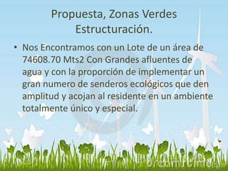 Propuesta, Zonas Verdes 
Estructuración. 
• Nos Encontramos con un Lote de un área de 
74608.70 Mts2 Con Grandes afluentes de 
agua y con la proporción de implementar un 
gran numero de senderos ecológicos que den 
amplitud y acojan al residente en un ambiente 
totalmente único y especial. 
 