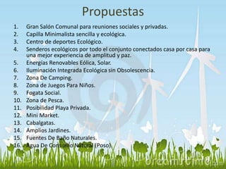 Propuestas 
1. Gran Salón Comunal para reuniones sociales y privadas. 
2. Capilla Minimalista sencilla y ecológica. 
3. Centro de deportes Ecológico. 
4. Senderos ecológicos por todo el conjunto conectados casa por casa para 
una mejor experiencia de amplitud y paz. 
5. Energías Renovables Eólica, Solar. 
6. Iluminación Integrada Ecológica sin Obsolescencia. 
7. Zona De Camping. 
8. Zona de Juegos Para Niños. 
9. Fogata Social. 
10. Zona de Pesca. 
11. Posibilidad Playa Privada. 
12. Mini Market. 
13. Cabalgatas. 
14. Amplios Jardines. 
15. Fuentes De Baño Naturales. 
16. Agua De Consumo Natural (Poso). 
 