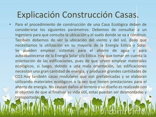Explicación Construcción Casas. 
• Para el procedimiento de construcción de una Casa Ecológica deben de 
considerarse los siguientes parámetros: Debemos de consultar a un 
Ingeniero para que consulte la ubicación y el suelo donde se va a construir. 
También debemos de ver la ubicación del viento y del sol, dado que 
necesitamos la utilización en su mayoría de la Energía Eólica y Solar. 
Se pueden emplear sistemas para el ahorro de agua y para 
autoabastecerse de la Energía Solar y/o Eólica. Hay que tomar en cuenta la 
orientación de las edificaciones, pues de que sirven emplear materiales 
ecológicos, si luego, debido a una mala orientación, las edificaciones 
necesitan una gran cantidad de energía, y producen grandes cantidades de 
CO2.Hay también casas modulares que son prefabricadas y se elaboran 
utilizando materiales ecológicos a la vez que tienen prestaciones para el 
ahorro de energía. No causan daños al terreno y su diseño es realizado con 
el objetivo de que al finalizar su vida útil, estas puedan ser desmontadas y 
transportadas. 
 