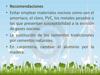 • Recomendaciones 
• Evitar emplear materiales nocivos como son el 
amoniaco, el cloro, PVC, los metales pesados o 
los que presentan susceptibilidad a la emisión 
de gases nocivos. 
• La sustitución de los cementos tradicionales 
por cementos naturales. 
• En carpintería, cambiar el aluminio por la 
madera. 
 