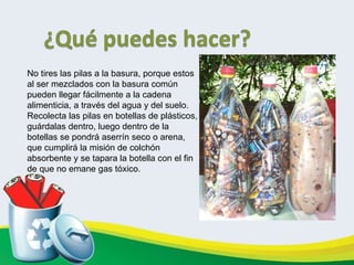       No tires las pilas a la basura, porque estos al ser mezclados con la basura común pueden llegar fácilmente a la cadena alimenticia, a través del agua y del suelo. Recolecta las pilas en botellas de plásticos, guárdalas dentro, luego dentro de la botellas se pondrá aserrín seco o arena, que cumplirá la misión de colchón absorbente y se tapara la botella con el fin de que no emane gas tóxico.  